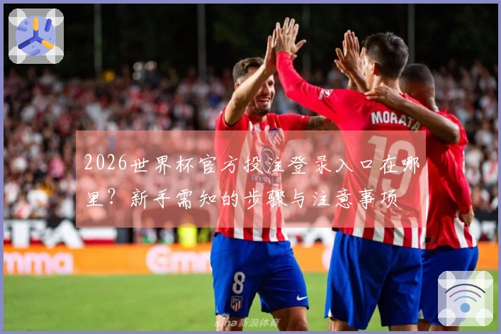 2026世界杯官方投注登录入口在哪里？新手需知的步骤与注意事项