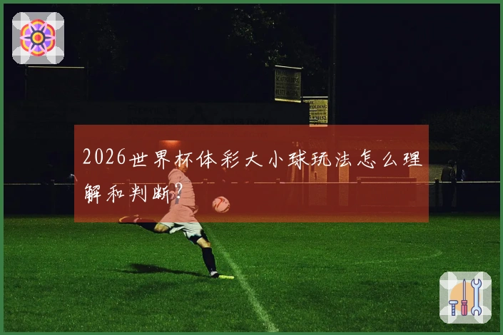 2026世界杯体彩大小球玩法怎么理解和判断？