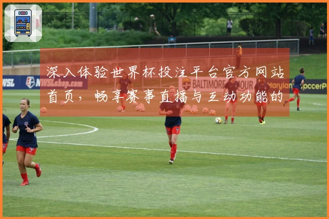 深入体验世界杯投注平台官方网站首页,畅享赛事直播与互动功能的真实测评