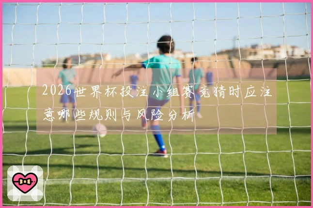 2026世界杯投注小组赛竞猜时应注意哪些规则与风险分析