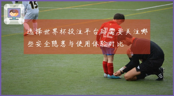 选择世界杯投注平台时需要关注哪些安全隐患与使用体验对比